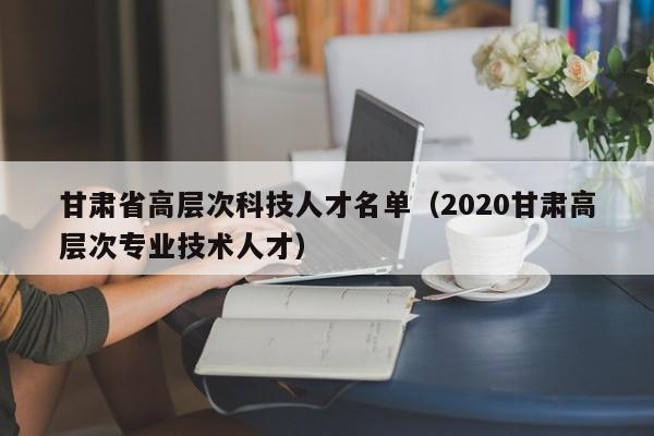 甘肃省高层次科技人才名单（2020甘肃高层次专业技术人才）-第1张图片-科学人才网 - 优质科学人才招聘平台
