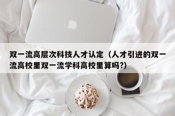 双一流高层次科技人才认定（人才引进的双一流高校里双一流学科高校里算吗?）-第1张图片-科学人才网 - 优质科学人才招聘平台