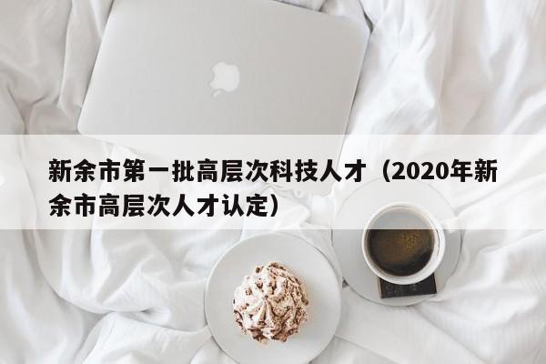 新余市第一批高层次科技人才（2020年新余市高层次人才认定）-第1张图片-科学人才网 - 优质科学人才招聘平台