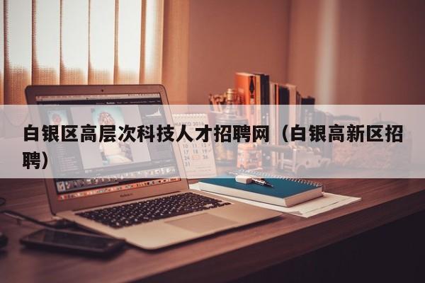 白银区高层次科技人才招聘网（白银高新区招聘）-第1张图片-科学人才网 - 优质科学人才招聘平台