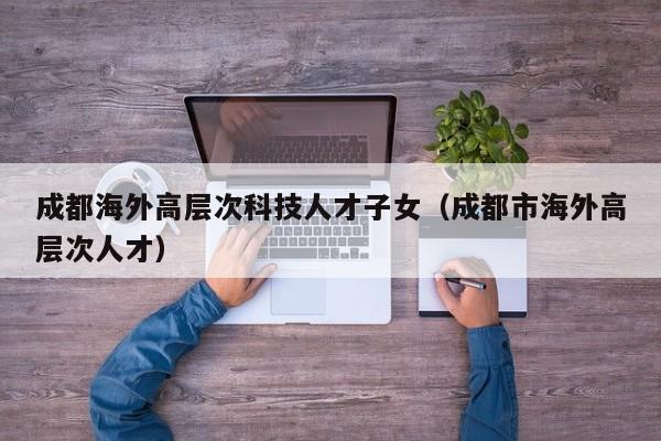 成都海外高层次科技人才子女（成都市海外高层次人才）-第1张图片-科学人才网 - 优质科学人才招聘平台