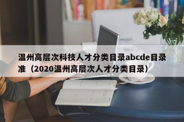 温州高层次科技人才分类目录abcde目录准（2020温州高层次人才分类目录）-第1张图片-科学人才网 - 优质科学人才招聘平台