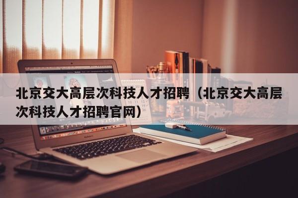 北京交大高层次科技人才招聘（北京交大高层次科技人才招聘官网）-第1张图片-科学人才网 - 优质科学人才招聘平台