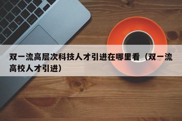 双一流高层次科技人才引进在哪里看（双一流高校人才引进）-第1张图片-科学人才网 - 优质科学人才招聘平台