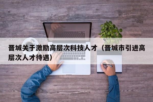 晋城关于激励高层次科技人才（晋城市引进高层次人才待遇）-第1张图片-科学人才网 - 优质科学人才招聘平台