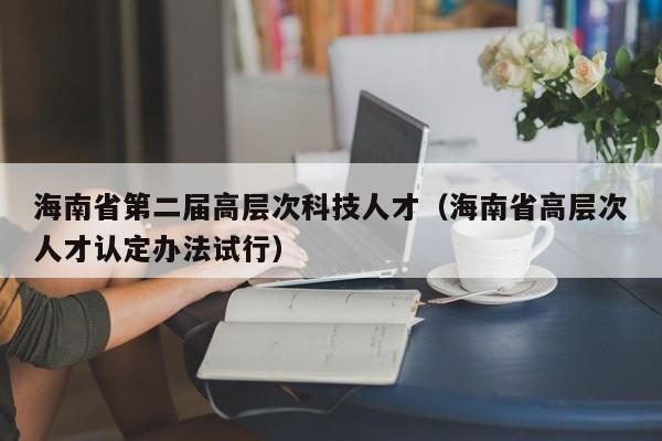 海南省第二届高层次科技人才（海南省高层次人才认定办法试行）-第1张图片-科学人才网 - 优质科学人才招聘平台