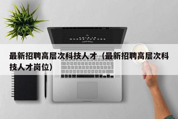 最新招聘高层次科技人才（最新招聘高层次科技人才岗位）-第1张图片-科学人才网 - 优质科学人才招聘平台