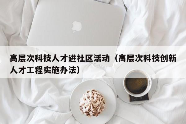 高层次科技人才进社区活动（高层次科技创新人才工程实施办法）-第1张图片-科学人才网 - 优质科学人才招聘平台