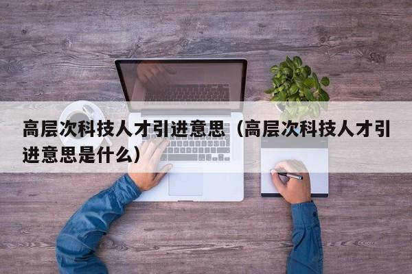 高层次科技人才引进意思（高层次科技人才引进意思是什么）-第1张图片-科学人才网 - 优质科学人才招聘平台