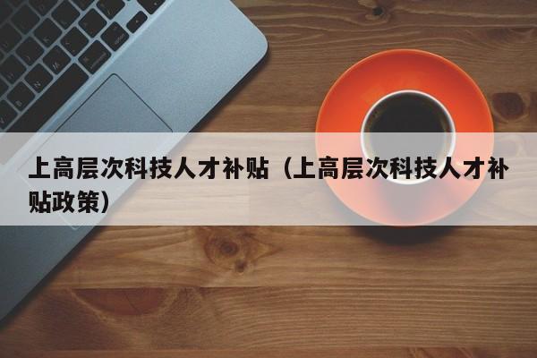 上高层次科技人才补贴（上高层次科技人才补贴政策）-第1张图片-科学人才网 - 优质科学人才招聘平台
