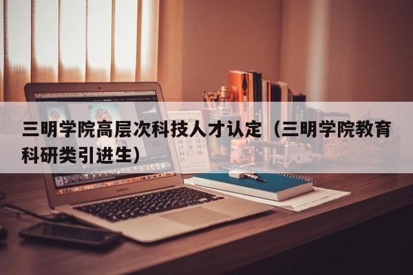 三明学院高层次科技人才认定（三明学院教育科研类引进生）-第1张图片-科学人才网 - 优质科学人才招聘平台