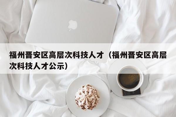 福州晋安区高层次科技人才（福州晋安区高层次科技人才公示）-第1张图片-科学人才网 - 优质科学人才招聘平台