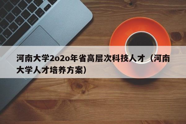 河南大学2o2o年省高层次科技人才（河南大学人才培养方案）-第1张图片-科学人才网 - 优质科学人才招聘平台