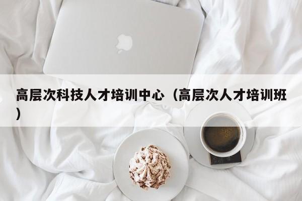 高层次科技人才培训中心（高层次人才培训班）-第1张图片-科学人才网 - 优质科学人才招聘平台