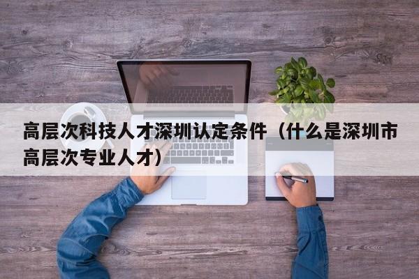 高层次科技人才深圳认定条件（什么是深圳市高层次专业人才）-第1张图片-科学人才网 - 优质科学人才招聘平台