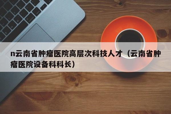 n云南省肿瘤医院高层次科技人才（云南省肿瘤医院设备科科长）-第1张图片-科学人才网 - 优质科学人才招聘平台