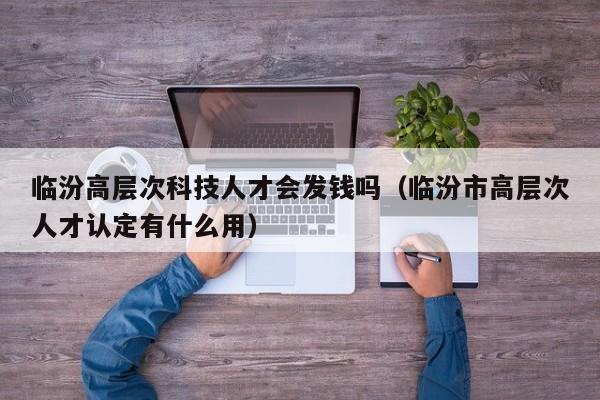 临汾高层次科技人才会发钱吗（临汾市高层次人才认定有什么用）-第1张图片-科学人才网 - 优质科学人才招聘平台