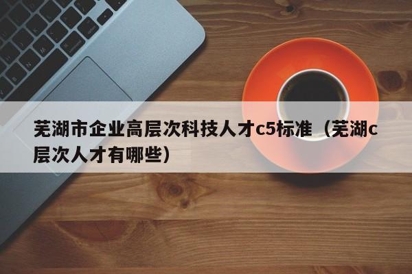 芜湖市企业高层次科技人才c5标准（芜湖c层次人才有哪些）-第1张图片-科学人才网 - 优质科学人才招聘平台