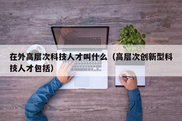 在外高层次科技人才叫什么（高层次创新型科技人才包括）-第1张图片-科学人才网 - 优质科学人才招聘平台