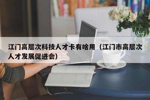 江门高层次科技人才卡有啥用（江门市高层次人才发展促进会）-第1张图片-科学人才网 - 优质科学人才招聘平台