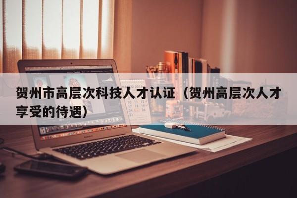 贺州市高层次科技人才认证（贺州高层次人才享受的待遇）-第1张图片-科学人才网 - 优质科学人才招聘平台