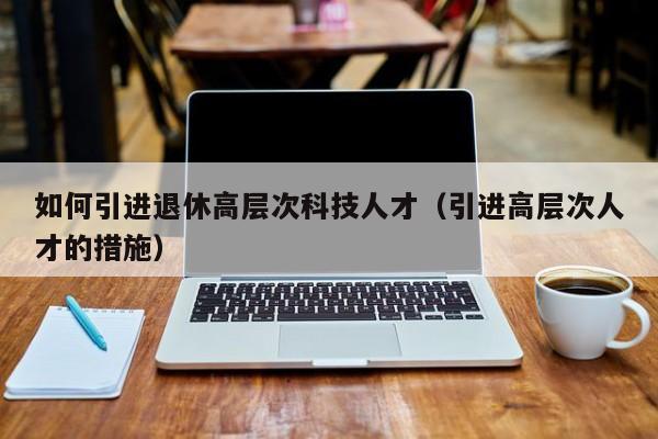 如何引进退休高层次科技人才（引进高层次人才的措施）-第1张图片-科学人才网 - 优质科学人才招聘平台