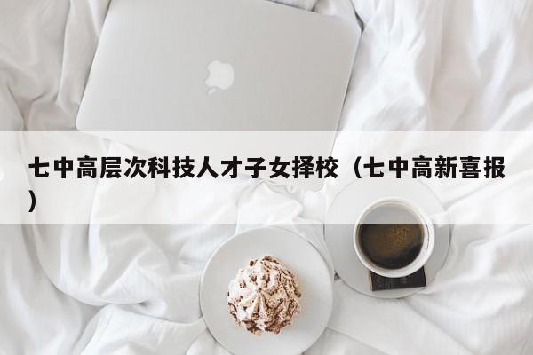 七中高层次科技人才子女择校（七中高新喜报）-第1张图片-科学人才网 - 优质科学人才招聘平台