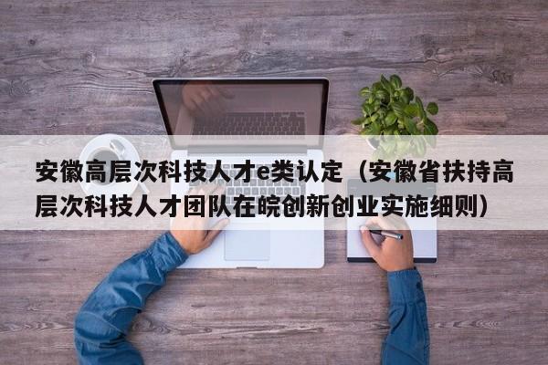 安徽高层次科技人才e类认定（安徽省扶持高层次科技人才团队在皖创新创业实施细则）-第1张图片-科学人才网 - 优质科学人才招聘平台