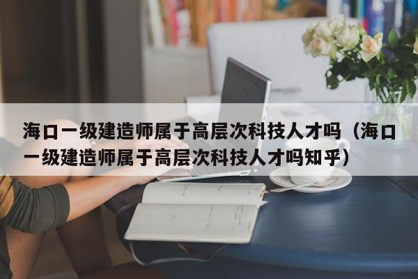海口一级建造师属于高层次科技人才吗（海口一级建造师属于高层次科技人才吗知乎）-第1张图片-科学人才网 - 优质科学人才招聘平台