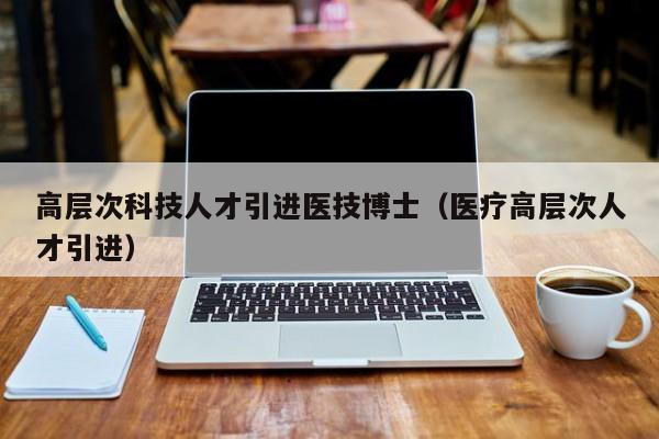 高层次科技人才引进医技博士（医疗高层次人才引进）-第1张图片-科学人才网 - 优质科学人才招聘平台