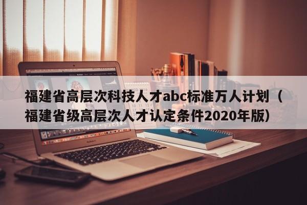 福建省高层次科技人才abc标准万人计划（福建省级高层次人才认定条件2020年版）-第1张图片-科学人才网 - 优质科学人才招聘平台