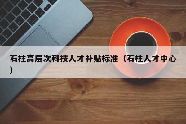 石柱高层次科技人才补贴标准（石柱人才中心）-第1张图片-科学人才网 - 优质科学人才招聘平台