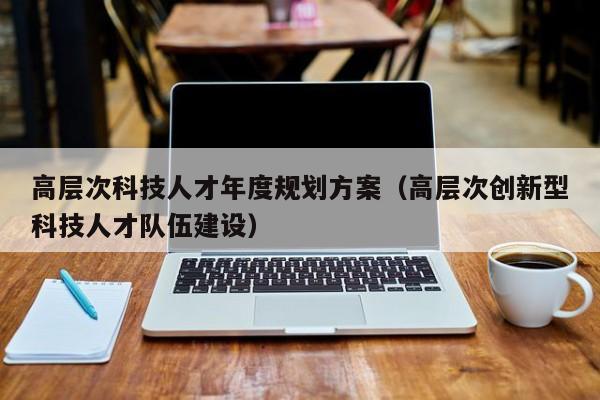 高层次科技人才年度规划方案（高层次创新型科技人才队伍建设）-第1张图片-科学人才网 - 优质科学人才招聘平台