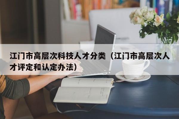 江门市高层次科技人才分类（江门市高层次人才评定和认定办法）-第1张图片-科学人才网 - 优质科学人才招聘平台