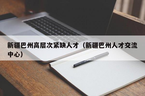 新疆巴州高层次紧缺人才（新疆巴州人才交流中心）-第1张图片-科学人才网 - 优质科学人才招聘平台