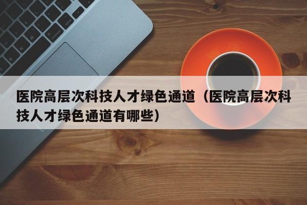 医院高层次科技人才绿色通道（医院高层次科技人才绿色通道有哪些）-第1张图片-科学人才网 - 优质科学人才招聘平台
