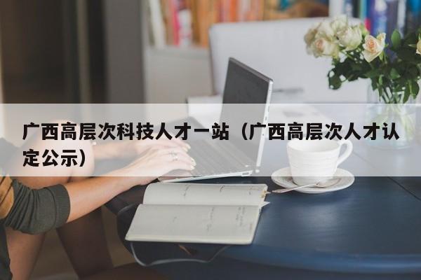 广西高层次科技人才一站（广西高层次人才认定公示）-第1张图片-科学人才网 - 优质科学人才招聘平台