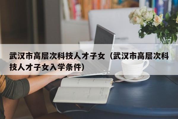 武汉市高层次科技人才子女（武汉市高层次科技人才子女入学条件）-第1张图片-科学人才网 - 优质科学人才招聘平台