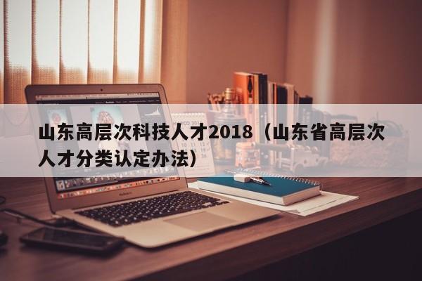 山东高层次科技人才2018（山东省高层次人才分类认定办法）-第1张图片-科学人才网 - 优质科学人才招聘平台