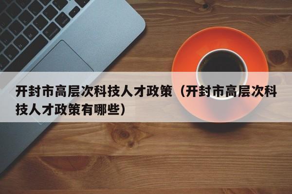 开封市高层次科技人才政策（开封市高层次科技人才政策有哪些）-第1张图片-科学人才网 - 优质科学人才招聘平台