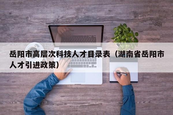 岳阳市高层次科技人才目录表（湖南省岳阳市人才引进政策）-第1张图片-科学人才网 - 优质科学人才招聘平台