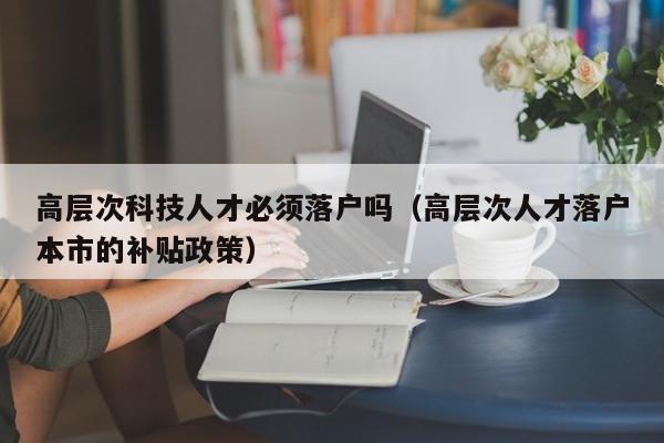 高层次科技人才必须落户吗（高层次人才落户本市的补贴政策）-第1张图片-科学人才网 - 优质科学人才招聘平台