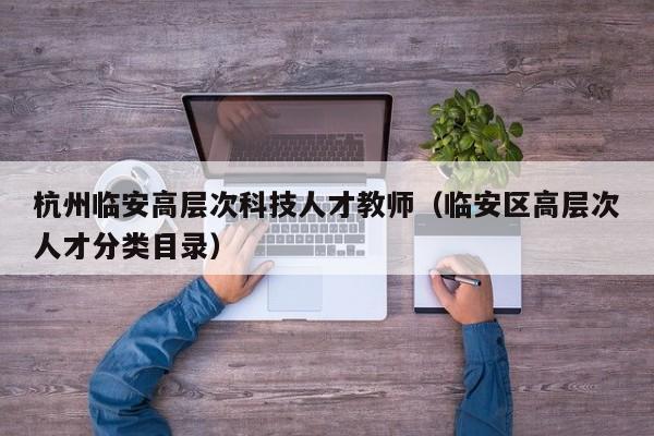 杭州临安高层次科技人才教师（临安区高层次人才分类目录）-第1张图片-科学人才网 - 优质科学人才招聘平台