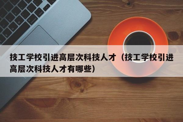 技工学校引进高层次科技人才（技工学校引进高层次科技人才有哪些）-第1张图片-科学人才网 - 优质科学人才招聘平台