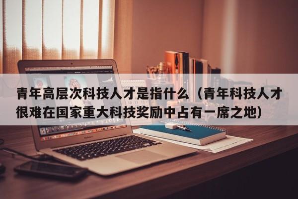 青年高层次科技人才是指什么（青年科技人才很难在国家重大科技奖励中占有一席之地）-第1张图片-科学人才网 - 优质科学人才招聘平台