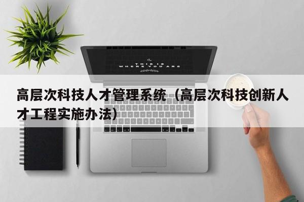 高层次科技人才管理系统（高层次科技创新人才工程实施办法）-第1张图片-科学人才网 - 优质科学人才招聘平台