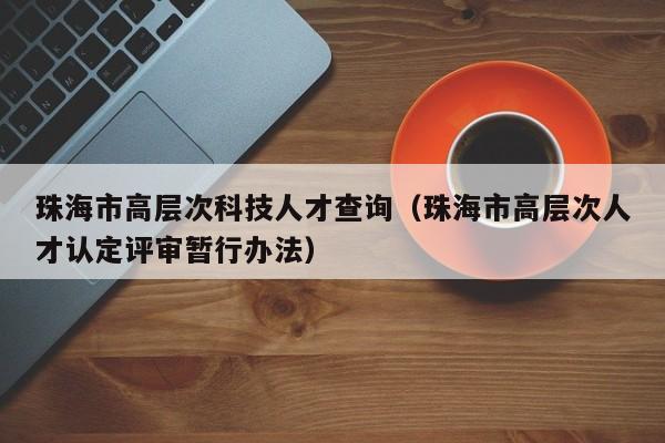 珠海市高层次科技人才查询（珠海市高层次人才认定评审暂行办法）-第1张图片-科学人才网 - 优质科学人才招聘平台
