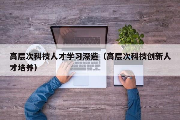 高层次科技人才学习深造（高层次科技创新人才培养）-第1张图片-科学人才网 - 优质科学人才招聘平台