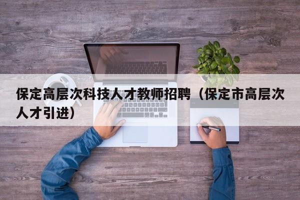 保定高层次科技人才教师招聘（保定市高层次人才引进）-第1张图片-科学人才网 - 优质科学人才招聘平台