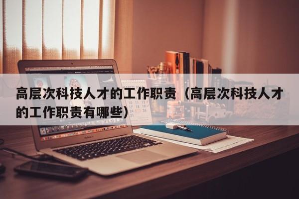 高层次科技人才的工作职责（高层次科技人才的工作职责有哪些）-第1张图片-科学人才网 - 优质科学人才招聘平台